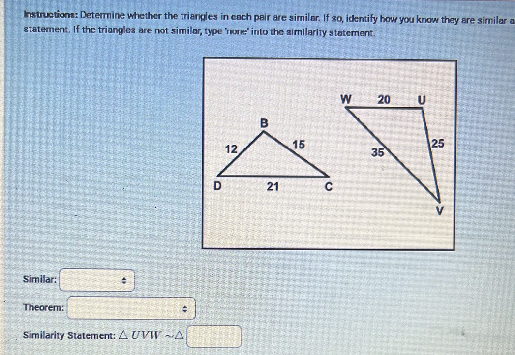 Instructions: Determine whether the triangles in each pair are similar. If so, identify how you know they are similar a 
statement. If the triangles are not similar, type 'none' into the similarity statement. 
Similar: □ 
Theorem: □ 
Similarity Statement: △ UVW _  / □