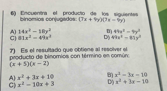 Encuentra el producto de los siguientes
binomios conjugados: (7x+9y)(7x-9y)
A) 14x^2-18y^2 B) 49x^2-9y^2
C) 81x^2-49x^2 D) 49x^2-81y^2
7) Es el resultado que obtiene al resolver el
producto de binomios con término en común:
(x+5)(x-2)
A) x^2+3x+10
B) x^2-3x-10
C) x^2-10x+3
D) x^2+3x-10