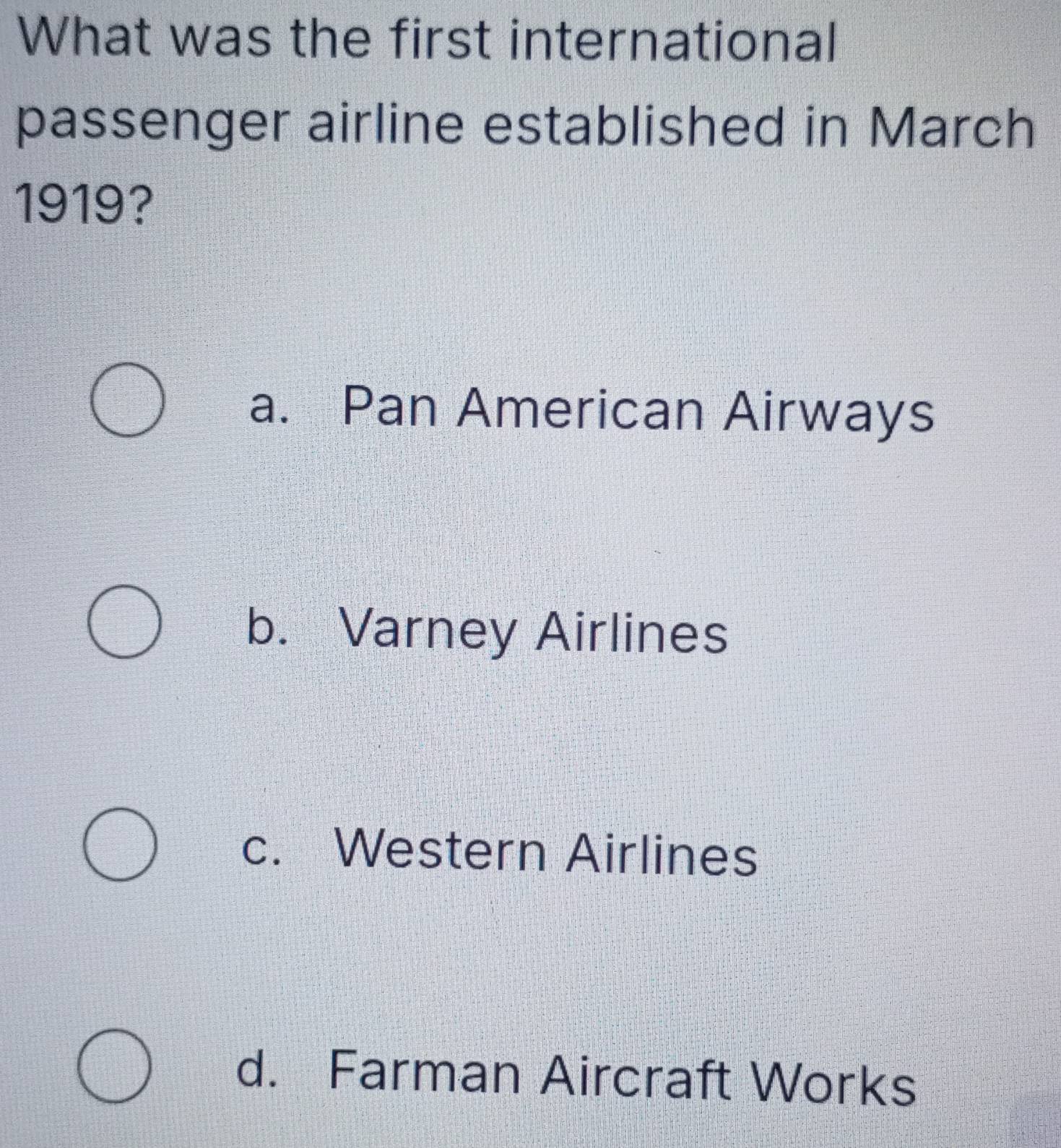 What was the first international
passenger airline established in March
1919?
a. Pan American Airways
b. Varney Airlines
c. Western Airlines
d. Farman Aircraft Works