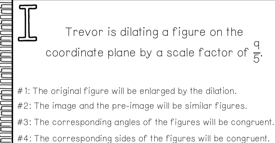 Trevor is dilating a figure on the
coordinate plane by a scale factor of  9/5 .
#1: The original figure will be enlarged by the dilation.
#2: The image and the pre-image will be similar figures.
#3: The corresponding angles of the figures will be congruent.
#4: The corresponding sides of the figures will be congruent.