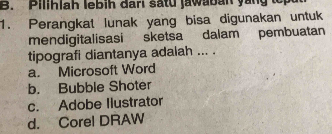 Pilihlah lebih dari satu jawaban yang tepu
1. Perangkat lunak yang bisa digunakan untuk
mendigitalisasi sketsa dalam pembuatan
tipografi diantanya adalah ... .
a. Microsoft Word
b. Bubble Shoter
c. Adobe Ilustrator
d. Corel DRAW