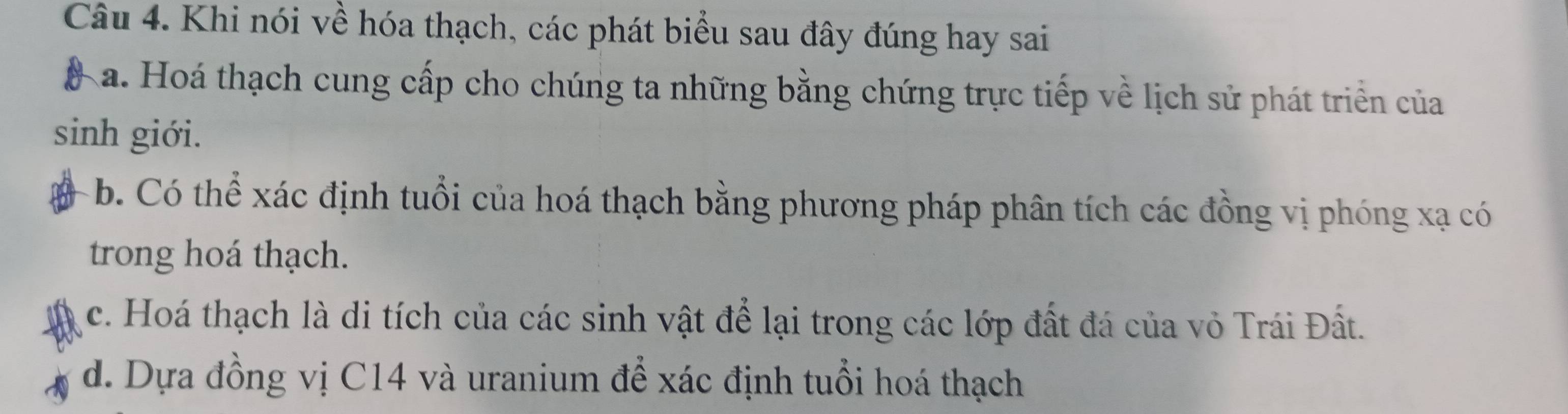 Khi nói về hóa thạch, các phát biểu sau đây đúng hay sai
Ka. Hoá thạch cung cấp cho chúng ta những bằng chứng trực tiếp về lịch sử phát triển của
sinh giới.
b. Có thể xác định tuổi của hoá thạch bằng phương pháp phân tích các đồng vị phóng xạ có
trong hoá thạch.
c. Hoá thạch là di tích của các sinh vật để lại trong các lớp đất đá của vỏ Trái Đất.
d. Dựa đồng vị C14 và uranium để xác định tuổi hoá thạch