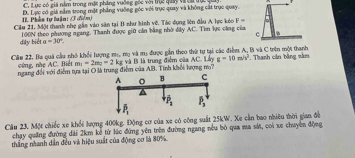 C. Lực có giá nằm trong mặt phăng vuông góc với trục quảy và cát trục quảy.
A r
D. Lực có giá nằm trong mặt phẳng vuông góc với trục quay và không cắt trục quay.
II. Phần tự luận: (3 điểm)
Câu 21. Một thanh nhẹ gắn vào sàn tại B như hình vẽ. Tác dụng lên đầu A lực kéo F= α
100N theo phương ngang. Thanh được giữ cân bằng nhờ dây AC. Tìm lực căng của
C B
dây biết alpha =30°.
Câu 22. Ba quả cầu nhỏ khối lượng mị, m_2 và m3 được gắn theo thứ tự tại các điểm A, B và C trên một thanh
cứng, nhẹ AC. Biết m_1=2m_2=2 kg và B là trung điểm của AC. Lấy g=10m/s^2. Thanh cân bằng nằm
ngang đối với điểm tựa tại O là trung điểm của AB. Tính khối lượng n 13 ?
Câu 23. Một chiếc xe khối lượng 400kg. Động cơ của xe có công suất 25kW. Xe cần bao nhiêu thời gian để
chạy quãng đường dài 2km kể từ lúc đứng yên trên đường ngang nếu bỏ qua ma sát, coi xe chuyển động
thẳng nhanh dần đều và hiệu suất của động cơ là 80%.