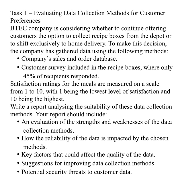 Task 1 - Evaluating Data Collection Methods for Customer 
Preferences 
BTEC company is considering whether to continue offering 
customers the option to collect recipe boxes from the depot or 
to shift exclusively to home delivery. To make this decision, 
the company has gathered data using the following methods: 
Company’s sales and order database. 
Customer survey included in the recipe boxes, where only
45% of recipients responded. 
Satisfaction ratings for the meals are measured on a scale 
from 1 to 10, with 1 being the lowest level of satisfaction and
10 being the highest. 
Write a report analysing the suitability of these data collection 
methods. Your report should include: 
An evaluation of the strengths and weaknesses of the data 
collection methods. 
How the reliability of the data is impacted by the chosen 
methods. 
Key factors that could affect the quality of the data. 
Suggestions for improving data collection methods. 
Potential security threats to customer data.