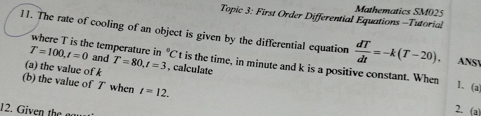 Mathematics SM025 
Topic 3: First Order Differential Equations -Tutorial 
11. The rate of cooling of an object is given by the differential equation  dT/dt =-k(T-20), ANSY 
where T is the temperature in^0Ct is the time, in minute and k is a positive constant. When
T=100, t=0 and T=80, t=3 , calculate 
(a) the value of k
(b) the value of T when t=12. 
1. (a) 
12. Given the eau 
2. (a)