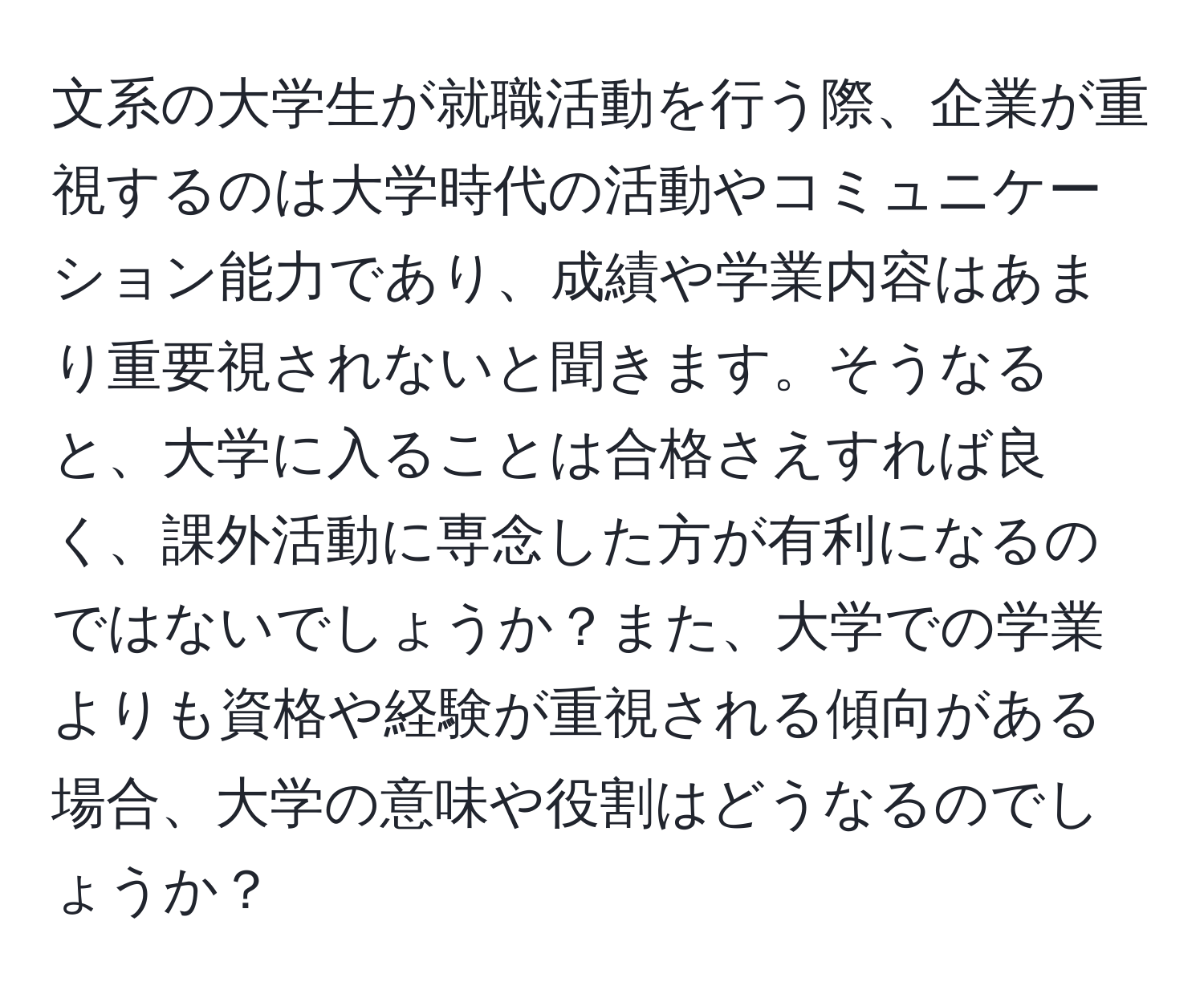 文系の大学生が就職活動を行う際、企業が重視するのは大学時代の活動やコミュニケーション能力であり、成績や学業内容はあまり重要視されないと聞きます。そうなると、大学に入ることは合格さえすれば良く、課外活動に専念した方が有利になるのではないでしょうか？また、大学での学業よりも資格や経験が重視される傾向がある場合、大学の意味や役割はどうなるのでしょうか？