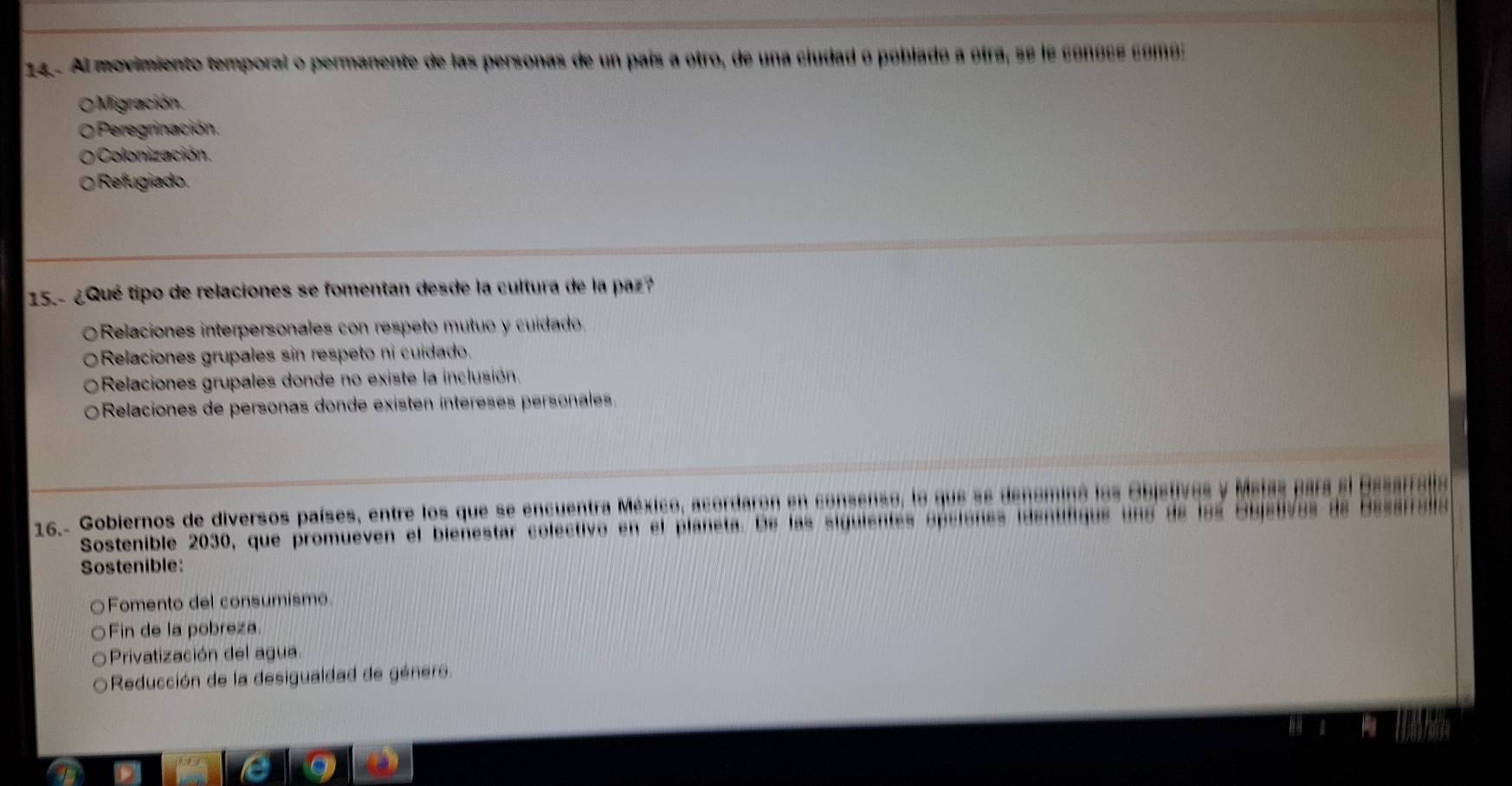 24 . Al movimiento temporal o permanente de las personas de un país a otro, de una ciudad o poblado a otra, se le conose comos
O Migración.
o Peregrinación.
Colonización.
Refugiado.
15.- ¿Qué tipo de relaciones se fomentan desde la cultura de la paz?
Relaciones interpersonales con respeto mutuo y cuídado.
ORelaciones grupales sin respeto ni cuídado.
Relaciones grupales donde no existe la inclusión.
Relaciones de personas donde existen íntéreses personales.
16.- Gobiernos de diversos países, entre los que se encuentra México, acordaron en consenso, la que se densminó los Objstivas y Maias para e
Sostenible 2030, que promueven el bienestar colectivo en el planeta. De las siguientes epciónes identifiqus una de las Esjelva
Sostenible:
○Fomento del consumismo
Fin de la pobreza
Privatización del agua
Reducción de la desigualdad de género.