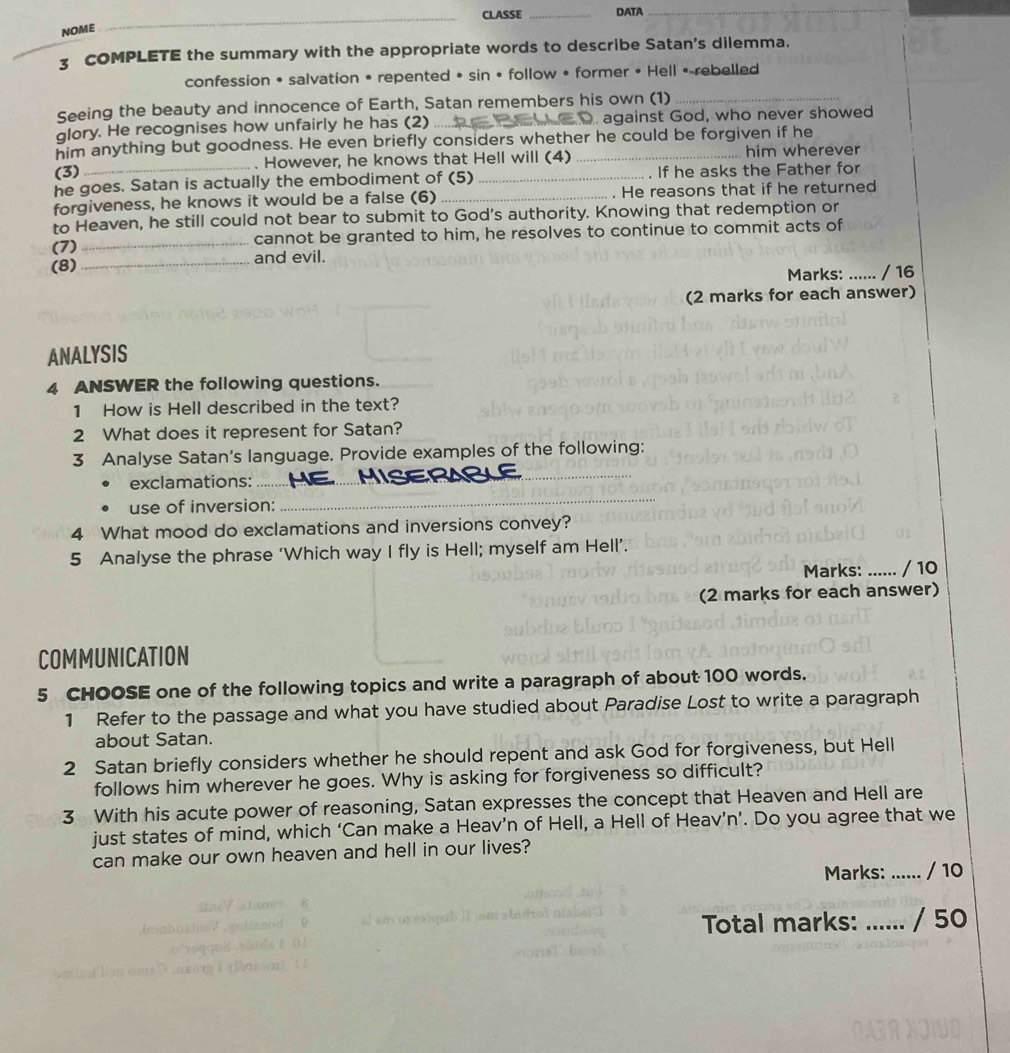 CLASSE _DATA 
_ 
NOME 
3 COMPLETE the summary with the appropriate words to describe Satan's dilemma. 
confession • salvation • repented • sin • follow • former • Hell •-rebelled 
Seeing the beauty and innocence of Earth, Satan remembers his own (1)_ 
glory. He recognises how unfairly he has (2) _ against God, who never showed 
him anything but goodness. He even briefly considers whether he could be forgiven if he 
(3) . However, he knows that Hell will (4) him wherever 
he goes. Satan is actually the embodiment of (5) _. If he asks the Father for 
forgiveness, he knows it would be a false (6) _. He reasons that if he returned 
to Heaven, he still could not bear to submit to God's authority. Knowing that redemption or 
(7) _cannot be granted to him, he resolves to continue to commit acts of 
(8)_ and evil. 
Marks: ...... / 16 
(2 marks for each answer) 
ANALYSIS 
4 ANSWER the following questions. 
1 How is Hell described in the text? 
2 What does it represent for Satan? 
_ 
3 Analyse Satan's language. Provide examples of the following: 
exclamations:_ 
use of inversion: 
_ 
4 What mood do exclamations and inversions convey? 
5 Analyse the phrase ‘Which way I fly is Hell; myself am Hell’. 
Marks: _/ 10 
(2 marks for each answer) 
COMMUNICATION 
5 CHOOSE one of the following topics and write a paragraph of about 100 words. 
1 Refer to the passage and what you have studied about Paradise Lost to write a paragraph 
about Satan. 
2 Satan briefly considers whether he should repent and ask God for forgiveness, but Hell 
follows him wherever he goes. Why is asking for forgiveness so difficult? 
3 With his acute power of reasoning, Satan expresses the concept that Heaven and Hell are 
just states of mind, which ‘Can make a Heav’n of Hell, a Hell of Heav’n’. Do you agree that we 
can make our own heaven and hell in our lives? 
Marks: _/ 10 
Total marks: ...... / 50
