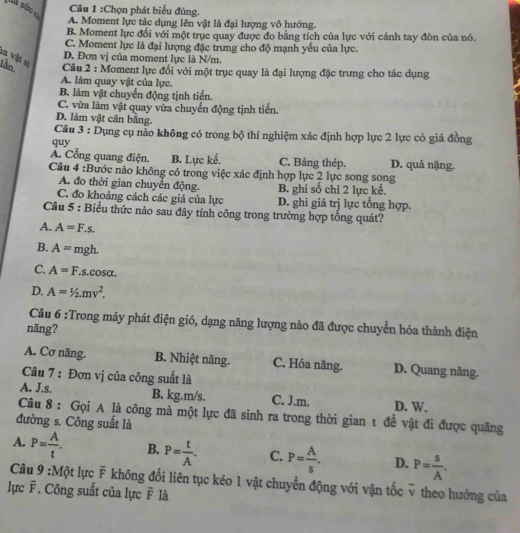 Chọn phát biểu đúng.
súa sức cá
A. Moment lực tác dụng lên vật là đại lượng vô hướng.
B. Moment lực đối với một trục quay được đo bằng tích của lực với cánh tay đòn của nó.
C. Moment lực là đại lượng đặc trưng cho độ mạnh yếu của lực.
là vật sẽ
D. Đơn vị của moment lực là N/m.
lần.  Câu 2 : Moment lực đối với một trục quay là đại lượng đặc trưng cho tác dụng
A. làm quay vật của lực.
B. làm vật chuyển động tịnh tiến.
C. vừa làm vật quay vừa chuyển động tịnh tiến.
D. làm vật cân bằng.
Câu 3 : Dụng cụ nào không có trong bộ thí nghiệm xác định hợp lực 2 lực có giá đồng
quy
A. Cổng quang điện. B. Lực kế. C. Bảng thép. D. quả nặng.
Câu 4 :Bước nào không có trong việc xác định hợp lực 2 lực song song
A. đo thời gian chuyền động. B. ghi số chỉ 2 lực kế.
C. đo khoảng cách các giá của lực D. ghi giá trị lực tổng hợp.
Câu 5 : Biểu thức nào sau đây tính công trong trường hợp tổng quát?
A. A=F.s.
B. A=mgh.
C. A=F.s.cos alpha .
D. A=1/2.mv^2.
Câu 6 :Trong máy phát điện gió, dạng năng lượng nào đã được chuyển hóa thành điện
năng?
A. Cơ năng. B. Nhiệt năng. C. Hóa năng. D. Quang năng.
Câu 7 : Đơn vị của công suất là
A. J.s. B. kg.m/s. C. J.m. D. W.
Câu 8 : Gọi A là công mà một lực đã sinh ra trong thời gian t để vật đi được quãng
đường s. Công suất là
A. P= A/t .
B. P= t/A .
C. P= A/s .
D. P= s/A .
Câu 9 :Một lực F không đổi liên tục kéo 1 vật chuyển động với vận tốc v theo hướng của
lực overline F. Công suất của lực overline F là