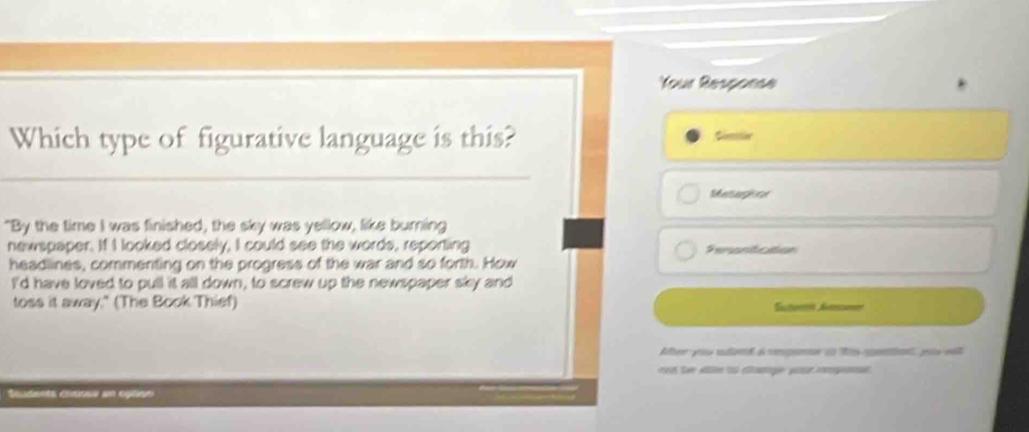 Your Response 
Which type of figurative language is this? 
Sinlie 
Metargone 
"By the time I was finished, the sky was yellow, like burning 
newspaper. If I looked closely, I could see the words, reporting Personficaion 
headlines, commenting on the progress of the war and so forth. How 
I'd have loved to pull it all down, to screw up the newspaper sky and 
toss it away." (The Book Thief) Sctomm Anm 
After you sdnt 6 renpee a Ris gantinl, puu el 
d the an to cge yur mognen . 
o