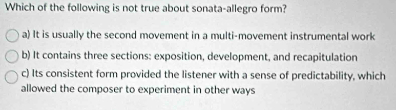 Which of the following is not true about sonata-allegro form?
a) It is usually the second movement in a multi-movement instrumental work
b) It contains three sections: exposition, development, and recapitulation
c) Its consistent form provided the listener with a sense of predictability, which
allowed the composer to experiment in other ways