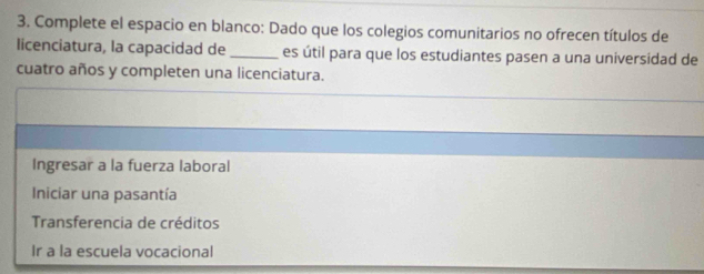 Complete el espacio en blanco: Dado que los colegios comunitarios no ofrecen títulos de
licenciatura, la capacidad de _es útil para que los estudiantes pasen a una universidad de
cuatro años y completen una licenciatura.
Ingresar a la fuerza laboral
Iniciar una pasantía
Transferencia de créditos
Ir a la escuela vocacional