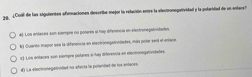 20º2Cuál de las siguientes afirmaciones describe mejor la relación entre la electronegatividad y la polaridad de un enlace?
a) Los enlaces son siempre no polares si hay diferencia en electronegatividades.
b) Cuanto mayor sea la diferencia en electronegatividades, más polar será el enlace.
c) Los enlaces son siempre polares si hay diferencia en electronegatividades.
d) La electronegatividad no afecta la polaridad de los enlaces.