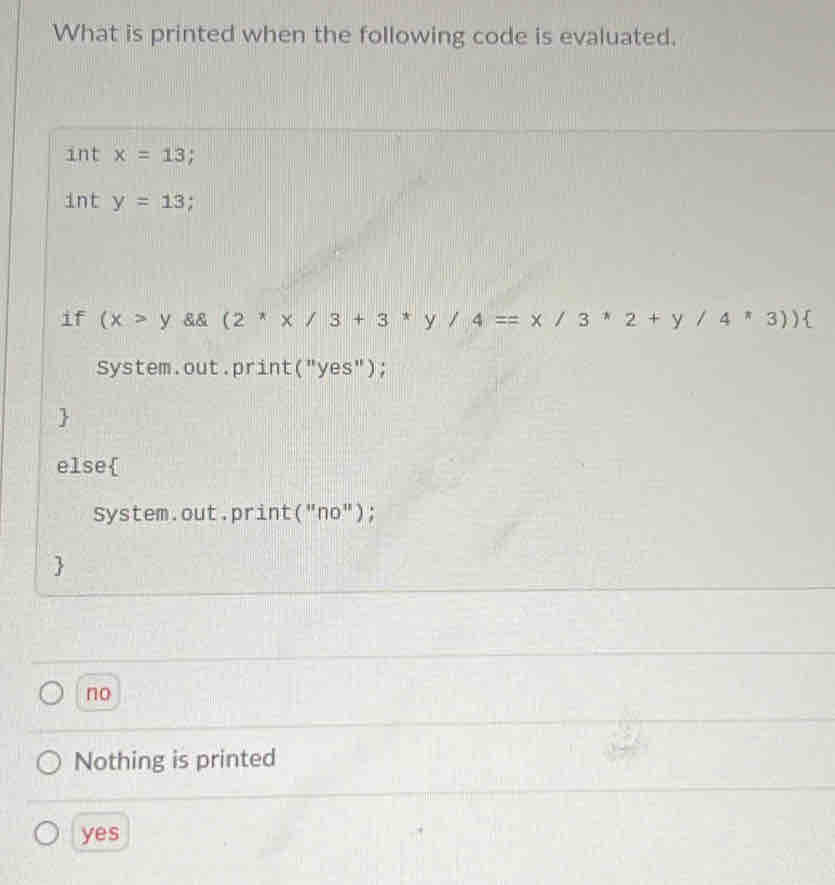 What is printed when the following code is evaluated.
int x=13
int y=13; 
if (x>y && (2^*x/3+3^*y/4==x/3^*2+y/4^*3))
System.out.print("yes");
else
System.out.print("no");

no
Nothing is printed
yes