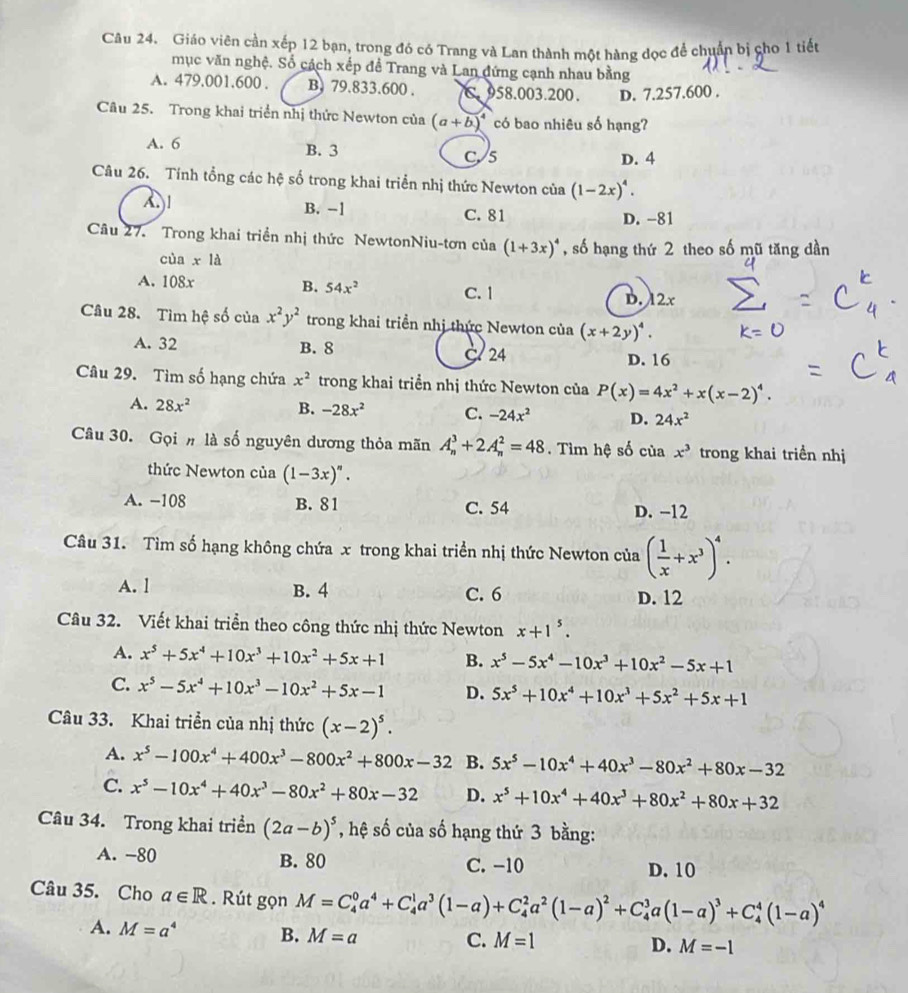 Giáo viên cần xếp 12 bạn, trong đó có Trang và Lan thành một hàng đọc để chuẩn bị cho 1 tiết
mục văn nghệ. Số cách xếp đề Trang và Lan đứng cạnh nhau bằng
A. 479.001.600 . B. 79.833.600 . C 958.003.200. D. 7.257.600 .
Câu 25. Trong khai triển nhị thức Newton của (a+b)^4 có bao nhiêu số hạng?
A. 6
B. 3 D. 4
C5
Câu 26. Tính tổng các hệ số trong khai triển nhị thức Newton của (1-2x)^4.
A1
B. -1 C. 81 D. -81
Câu 27. Trong khai triển nhị thức NewtonNiu-tơn của (1+3x)^4 , số hạng thứ 2 theo số mũ tăng dần
cùa xla
A. 108x B. 54x^2 C. 1
D. 12x
Câu 28. Tìm hệ số của x^2y^2 trong khai triển nhị thức Newton của (x+2y)^4.
A. 32 B. 8 C 24
D. 16
Câu 29. Tìm số hạng chứa x^2 trong khai triển nhị thức Newton của P(x)=4x^2+x(x-2)^4.
A. 28x^2 B. -28x^2 C. -24x^2 D. 24x^2
Câu 30. Gọi # là số nguyên dương thỏa mãn A_n^(3+2A_n^2=48 Tìim hệ số của x^3) trong khai triền nhị
thức Newton của (1-3x)^n.
A. -108 B. 81 C. 54 D. −12
Câu 31. Tìm số hạng không chứa x trong khai triển nhị thức Newton của ( 1/x +x^3)^4.
A. l B. 4 C. 6 D. 12
Câu 32. Viết khai triển theo công thức nhị thức Newton x+1^5.
A. x^5+5x^4+10x^3+10x^2+5x+1 B. x^5-5x^4-10x^3+10x^2-5x+1
C. x^5-5x^4+10x^3-10x^2+5x-1 D. 5x^5+10x^4+10x^3+5x^2+5x+1
Câu 33. Khai triển của nhị thức (x-2)^5.
A. x^5-100x^4+400x^3-800x^2+800x-32 B. 5x^5-10x^4+40x^3-80x^2+80x-32
C. x^5-10x^4+40x^3-80x^2+80x-32 D. x^5+10x^4+40x^3+80x^2+80x+32
Câu 34. Trong khai triển (2a-b)^5 , hệ số của số hạng thứ 3 bằng:
A. -80 B. 80 C. -10 D. 10
Câu 35. Cho a∈ R. Rút gọn M=C_4^(0a^4)+C_4^(1a^3)(1-a)+C_4^(2a^2)(1-a)^2+C_4^(3a(1-a)^3)+C_4^(4(1-a)^4)
A. M=a^4 B. M=a
C. M=1 D. M=-1