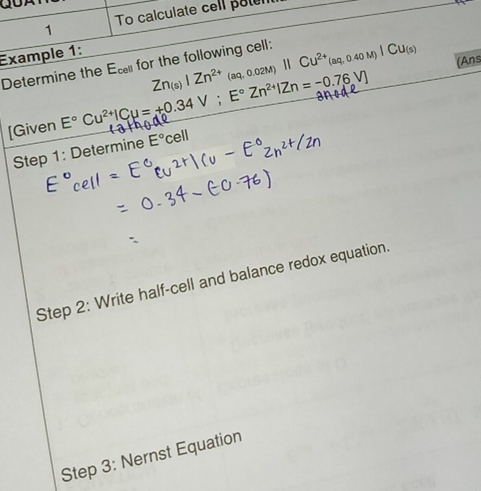 To calculate cell poten 
Example 1: 
Determine the Ecl for the following cell: Zn_(s)|Zn^(2+)_(aq,0.02M)parallel Cu^(2+)(aq,0.40M)|Cu_(s) (Ans 
[Given E°Cu^(2+)|Cu=+0.34V; E°Zn^(2+)IZn=-0.76V]
Step 1: Determine E° ce ll
Step 2: Write half-cell and balance redox equation. 
Step 3: Nernst Equation