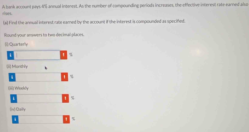 A bank account pays 4% annual interest. As the number of compounding periods increases, the effective interest rate earned also 
rises. 
(a) Find the annual interest rate earned by the account if the interest is compounded as specifed. 
Round your answers to two decimal places. 
(i) Quarterly 
i 
! %
(ii) Monthly 
i 
' %
(iii) Weekly 
i 
! %
(iv) Daily 
i 
! %