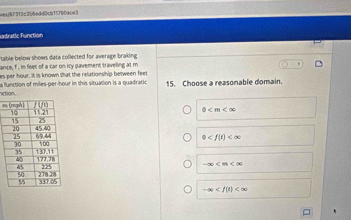 ves/67312c356edd0cb11760ace3
adratic Function
table below shows data collected for average braking
ance, f , in feet of a car on icy pavement traveling at m
1
es per hour. It is known that the relationship between feet
a function of miles-per-hour in this situation is a quadratic 15. Choose a reasonable domain.
nction.
m
0
0
-∈fty
-∈fty
