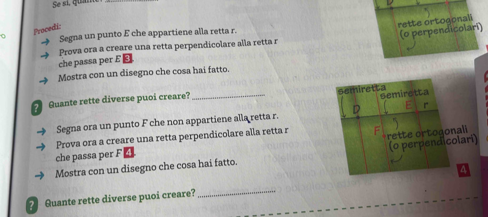 Se si, quante 
rette ortogonali 
(o perpendicolari) 
o Procedi: 
Segna un punto E che appartiene alla retta r. 
Prova ora a creare una retta perpendicolare alla retta r 
che passa per E 3
Mostra con un disegno che cosa hai fatto. 
semiretta 
? Quante rette diverse puoi creare?_ 
semiretta 
r 
Segna ora un punto F che non appartiene alla retta r. 
Prova ora a creare una retta perpendicolare alla retta r
P rette ortogonali 
(0 perpendicolari) 
che passa per F 4
Mostra con un disegno che cosa hai fatto.
4
? Quante rette diverse puoi creare? 
_