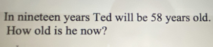 In nineteen years Ted will be 58 years old. 
How old is he now?