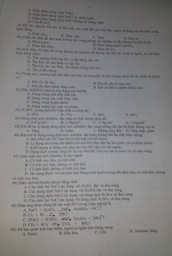 2
A. Điện phân nóng chây NaCl
B. Điện phân dung dịch NaCl có màng ngân.
C. Điện phần dung dịch NaCl không có mảng ngân.
D. Câu B và C
38) Để vận chuyển khi clo từ nhà máy sản xuất đến nơi tiểu thụ, người ta đựng khí clo khô trong
bình bảng:
A. Chất đeo B. Thủy tính. C. Thép. D. Đuy-ra.
39) Cách tốt nhất đề làm sạch không khi trong phòng thi nghiệm có lẫn lượng lớn khi clo là:
A. Phun nước. B. Phun dung dịch Ca(OH)₂
C. Phun khi NHy D. Phun khi H2.
40) Khi điều chế khi clo trong phòng thi nghiệm, đề không cho khi clo thoát ra ngoài, có thể thực
hiện bāng cách:
A. Trên miệng bình thu khi có đặt bông tấm xút.
B. Thu khi clo vào bình cô nút kin
C. Thu khī clo vào bình, rồi nhanh chông nút kin.
D. Tất cá đều đùng
41) Trong mọi trường hợp, khi điều chế hay sử dụng khi clo đều không được để clo thoát ra ngoài,
vi :
A. Khi clo rất độc B. Khi clo gãy ra mưa axit.
C. Khi clo làm thủng tầng ozon. D. Khi clo làm ô nhiễm không khi.
42) Đây KHÔNG phải là ứng dụng của NaOH:
A. Dùng trong chế biển đầu mô.
B. Dùng trong sản xuất thủy tính.
C. Dùng trong luyện nhôm
D. Dũng trong sản xuất xã phòng
43) O20°C , dung dịch HCI đặc nhất có nổng độ:
A. 20%. B. 37%. C. 68% D. 98%.
44) Dung địch axit clohiđric đặc nhất có khổi lượng riêng làl:
A. 0.97g/cm^3. B. 1,10g/cm^3. C. 1,19g/cm^3. D. 1.74g/cm^3.
45) Khi để hở lọ đựng dung dịch axit clohiđric đặc trong không khi ẩm thì khổi lượng của lọ:
A. Tăng. B. Giám. C. Không thay đôi, D. Tăng hoặc giám
46) Khi mở lọ đựng dung dịch axit clohiđric đặc trong không khi ẩm thấy hiện tượng:
A. Bốc khỏi (do HCI bay hơi ra kết hợp với hơi nước).
B. Lọ đựng axit nóng lên nhiều (đo axit HCl đặc hập thụ hơi nước toá ra nhiều nhiệt).
C. Khổi lượng lọ đựng axit tăng (do axit HCl đặc hút ẩm mạnh).
D. Dung dịch cómàu vàng (do sự oxy hóa HCl bởi oxy tạo ra nước clo cỏ mâu vàng).
47) Tinh chất của axit clohiđric là axit mạnh:
A. Cô tính oxy hóa, có tính khứ.
B. Cỏ tính oxy hỏa, không có tính khử.
C. Cô tính khử, không có tính oxy hóa.
D. Tác dụng được với các kim loại đứng trước hydro trong đãy điện hóa, có tỉnh khử, không
có tính oxy hóa
48) Điều chế khí hydro clorua băng cách:
A. Cho tinh thể NaCl tác dụng với H_2SO 4 đặc và đun nóng.
B. Cho dung dịch NaCl tác dụng với H_2SO 4 đặc và đun nóng.
C. Cho dung dịch NaCl tắc dụng với dung dịch H_2SO 4 và đun nóng.
D. Cho tỉnh thể NaCl tác dụng với dụng dịch H_2SO_4 và đun nóng.
49) Phản ứng được dùng để sản xuất HCI trong công nghiệp là:
A.
B. Cl_2+H_2to H_2SO_4xrightarrow 250°2HCl NaCl+H_2SO NaHSO_4+HCluparrow .
C. 2NaCl+H_2SO_4to Na_2SO_4+2HCl^- ↑..
D. CH_4+4Cl_2xrightarrow mktCCl_4+4HCl
50) Để bão quân kim loại kiểm, người ta ngâm kín chủng trong: C. Côn. D. Amoniac lóng.
A. Nước. B. Dầu hòa.