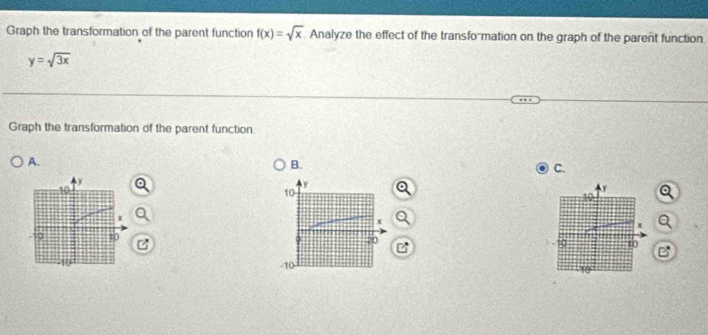 Graph the transformation of the parent function f(x)=sqrt(x) Analyze the effect of the transfo-mation on the graph of the parent function.
y=sqrt(3x)
Graph the transformation of the parent function 
A. 
B. 
C.
y
10
20
-10