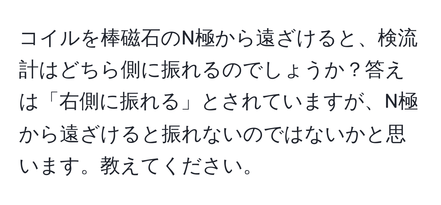 コイルを棒磁石のN極から遠ざけると、検流計はどちら側に振れるのでしょうか？答えは「右側に振れる」とされていますが、N極から遠ざけると振れないのではないかと思います。教えてください。