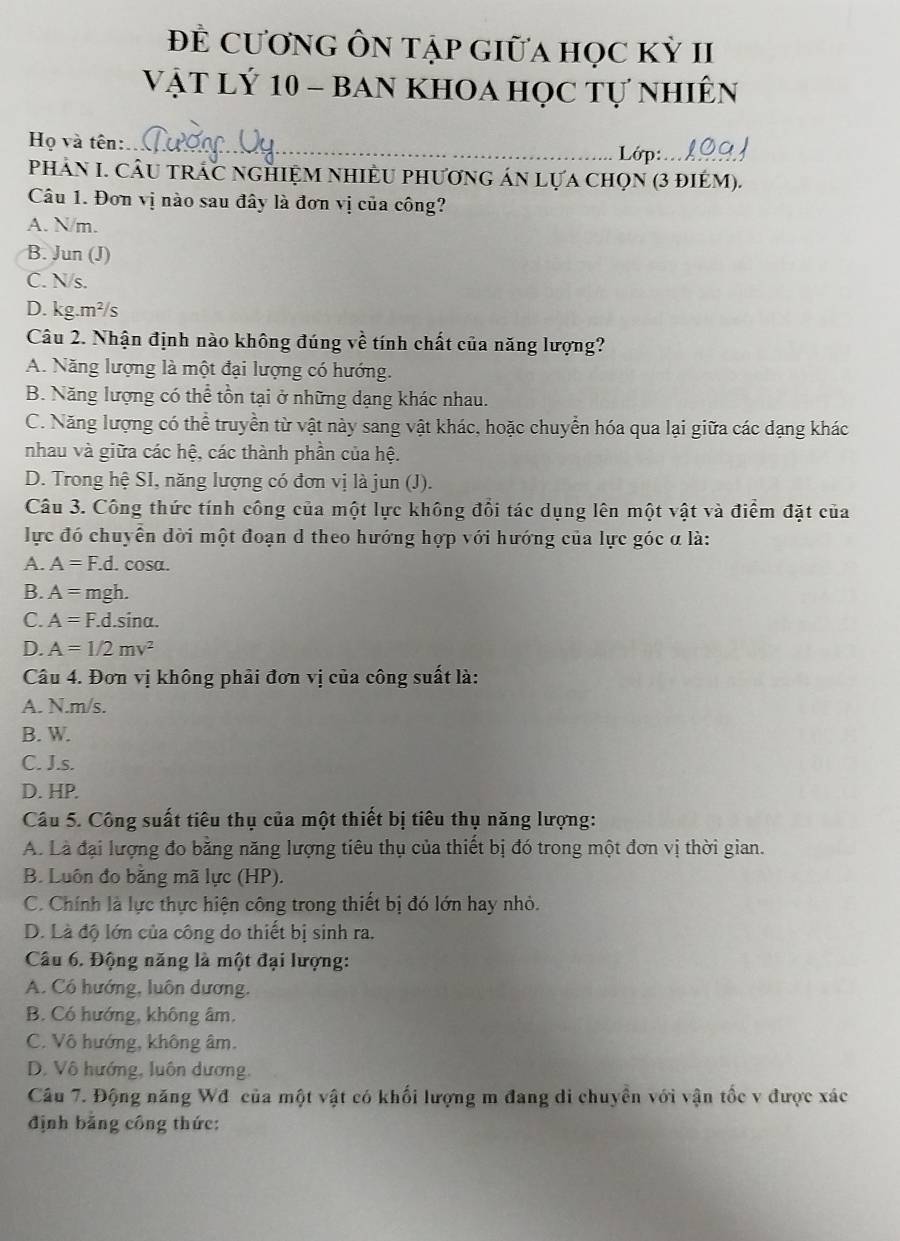 Đề CươnG ÔN tập Giữa học kỳ II
Vật Lý 10 - ban khoa học tự nhiên
Họ và tên:
_
Lớp:_
PhHảN I. CÂU tRÁC nGHiỆM NHIềU phươnG áN Lựa chọn (3 điém).
Câu 1. Đơn vị nào sau đây là đơn vị của công?
A. N/m.
B. Jun (J)
C. N/s.
D. kg.m²/s
Câu 2. Nhận định nào không đúng về tính chất của năng lượng?
A. Năng lượng là một đại lượng có hướng.
B. Năng lượng có thể tồn tại ở những dạng khác nhau.
C. Năng lượng có thể truyền từ vật này sang vật khác, hoặc chuyển hóa qua lại giữa các dạng khác
nhau và giữa các hệ, các thành phần của hệ.
D. Trong hệ SI, năng lượng có đơn vị là jun (J).
Câu 3. Công thức tính công của một lực không đổi tác dụng lên một vật và điểm đặt của
lực đó chuyển dời một đoạn d theo hướng hợp với hướng của lực góc α là:
A. A=F.d.. cosa.
B. A= mgh.
C. A=F.d.sin alpha .
D. A=1/2mv^2
Câu 4. Đơn vị không phải đơn vị của công suất là:
A. N.m/s.
B. W.
C. J.s.
D. HP.
Câu 5. Công suất tiêu thụ của một thiết bị tiêu thụ năng lượng:
A. Là đại lượng đo bằng năng lượng tiêu thụ của thiết bị đó trong một đơn vị thời gian.
B. Luôn đo bằng mã lực (HP).
C. Chính là lực thực hiện công trong thiết bị đó lớn hay nhỏ.
D. Là độ lớn của công do thiết bị sinh ra.
Câu 6. Động năng là một đại lượng:
A. Có hướng, luôn dương,
B. Có hướng, không âm.
C. Vô hướng, không âm.
D. Vô hướng, luôn dương,
Câu 7. Động năng Wđ của một vật có khối lượng m đang di chuyên với vận tốc v được xác
định băng công thức: