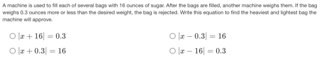 A machine is used to fill each of several bags with 16 ounces of sugar. After the bags are filled, another machine weighs them. If the bag
weighs 0.3 ounces more or less than the desired weight, the bag is rejected. Write this equation to find the heaviest and lightest bag the
machine will approve.
|x+16|=0.3
|x-0.3|=16
|x+0.3|=16
|x-16|=0.3