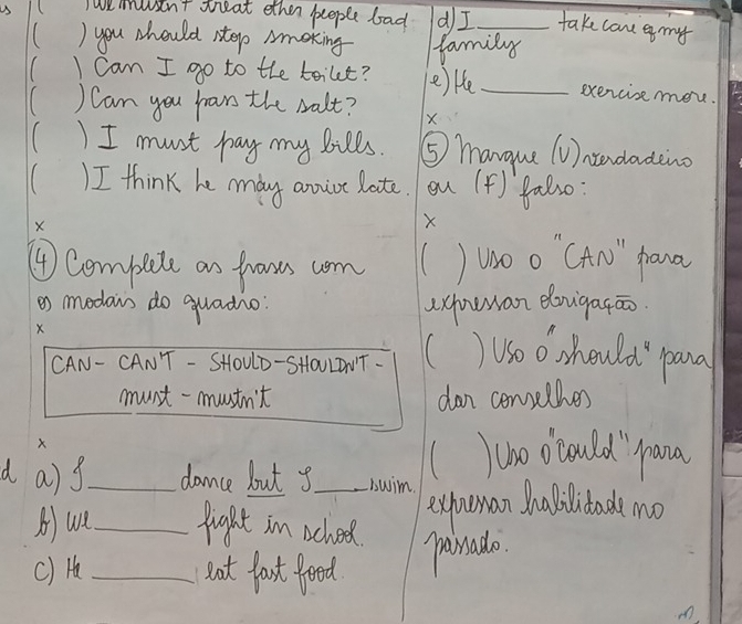 ( Twemusen't treat ether people bad dI take can e my 
( ) you should step Amoking family 
I can I go to the toilt? e) ke_ exercise more. 
) Can you hrars the salt? X 
()I must pay my bills. ⑤ mangue (U)ntndading 
) I think he mdy anvict late. ou (4) fal30: 
X 
X 
④ Compete an fhoous wom Woo "CAn" phana 
o modews do quadio axhuwan donigatāo 
X 
CAN- CANT - SHOULD-SHOULDNT. ( Uso0 should pana 
must-mustn't dan consethes 
X 
who ocould `prana 
d a)g_ dance but y_ sswim. 
expoman Analilitad mo 
A)ue_ fight in school. painado. 
c) H _nut fast foed