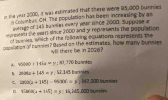 In the year 2000, it was estimated that there were 95,000 bunnies
in Columbus, OH. The population has been increasing by an
average of 145 bunnies every year since 2000, Suppose x
represents the years since 2000 and y represents the population
of bunnies. Which of the following equations represents the
population of bunnies? Based on the estimates, how many bunnies
will there be in 2026?
A. 95000+145x=y ;87,7 70 bunnies
B. 2000x+145=y; 52,145 bunnies
C. 2000(x+145)-95000=y; 247,000 bunnies
D. 95000(x+145)=y;16,245,000b unnies