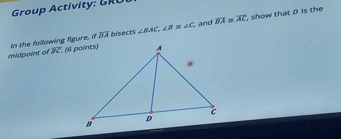 Group Activity: GRU 
In the following figure, if overline DA bisects ∠ BAC, ∠ B≌ ∠ C, , and overline BA≌ overline AC , show that D is the 
midpoint of overline BC.