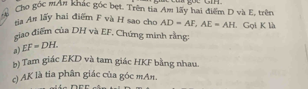 ge GIH. 
Cho góc mAn khác góc bẹt. Trên tia Am lấy hai điểm D và E, trên 
74 
từia An lấy hai điểm F và H sao cho AD=AF, AE=AH. Gọi K là 
giao điểm của DH và EF. Chứng minh rằng 
a) EF=DH. 
b) Tam giác EKD và tam giác HKF bằng nhau. 
c) AK là tia phân giác của góc mAn.