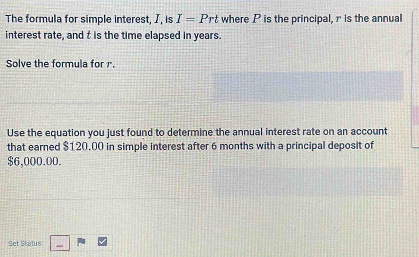 The formula for simple interest, I, is I=Prt where P is the principal, r is the annual 
interest rate, and t is the time elapsed in years. 
Solve the formula for . 
Use the equation you just found to determine the annual interest rate on an account 
that earned $120.00 in simple interest after 6 months with a principal deposit of
$6,000.00. 
Set Status: