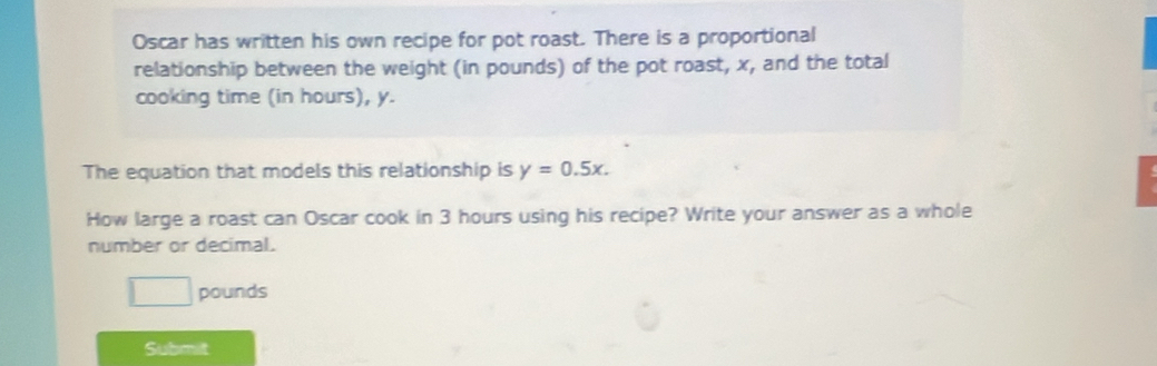 Oscar has written his own recipe for pot roast. There is a proportional 
relationship between the weight (in pounds) of the pot roast, x, and the total 
cooking time (in hours), y. 
The equation that models this relationship is y=0.5x. 
How large a roast can Oscar cook in 3 hours using his recipe? Write your answer as a whole 
number or decimal.
pounds
Submit