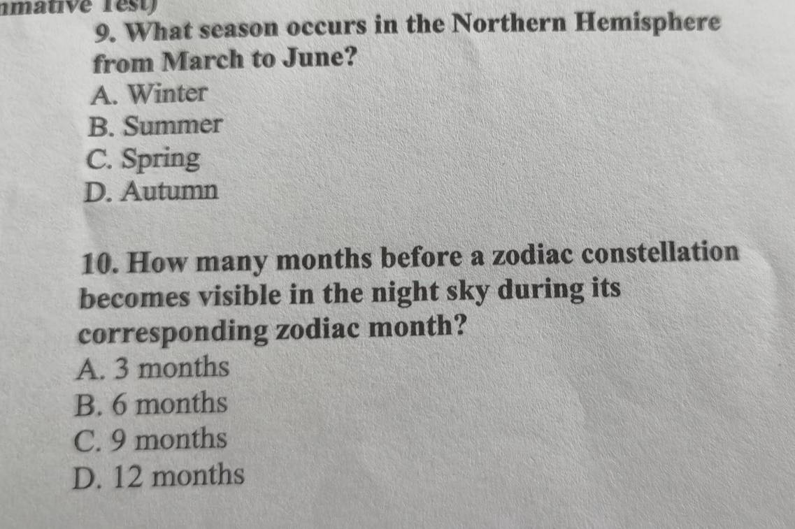 What season occurs in the Northern Hemisphere
from March to June?
A. Winter
B. Summer
C. Spring
D. Autumn
10. How many months before a zodiac constellation
becomes visible in the night sky during its
corresponding zodiac month?
A. 3 months
B. 6 months
C. 9 months
D. 12 months