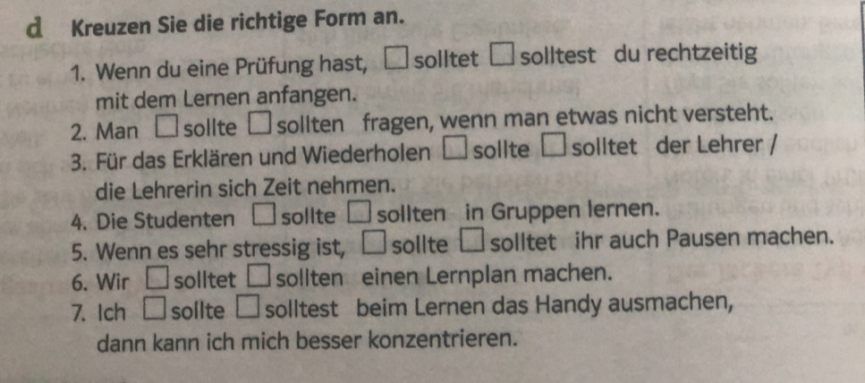 Kreuzen Sie die richtige Form an. 
1. Wenn du eine Prüfung hast, □ solltet □ solltest du rechtzeitig 
mit dem Lernen anfangen. 
2. Man □ sollte □ sollten fragen, wenn man etwas nicht versteht. 
3. Für das Erklären und Wiederholen □ sollte □ solltet der Lehrer / 
die Lehrerin sich Zeit nehmen. 
4. Die Studenten □ sollte □ sollten in Gruppen lernen. 
5. Wenn es sehr stressig ist, □ sollte □ solltet ihr auch Pausen machen. 
6. Wir □ solltet □ sollten einen Lernplan machen. 
7. Ich □ sollte □ solltest beim Lernen das Handy ausmachen, 
dann kann ich mich besser konzentrieren.