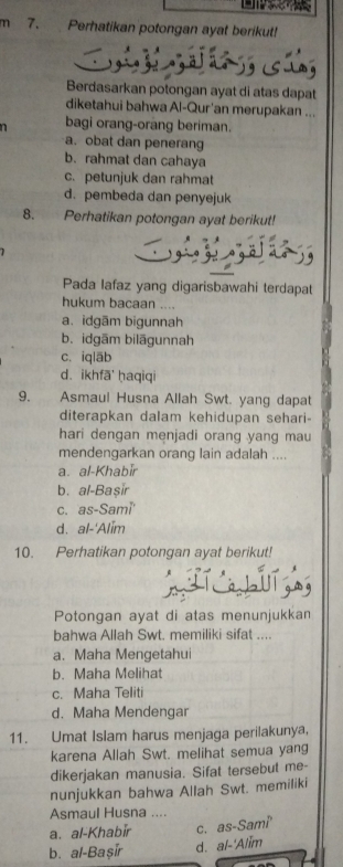 Perhatikan potongan ayat berikut!

Berdasarkan potongan ayat di atas dapat
diketahui bahwa Al-Qur'an merupakan ...
n bagi orang-orang beriman.
a. obat dan penerang
b. rahmat dan cahaya
c. petunjuk dan rahmat
d. pembeda dan penyejuk
8. Perhatikan potongan ayat berikut!
Pada lafaz yang digarisbawahi terdapat
hukum bacaan ....
a. idgām bigunnah
b. idgām bilāgunnah
c. iqlāb
d、 ikhfā ḥaqiqi
9. Asmaul Husna Allah Swt. yang dapat
diterapkan dalam kehidupan sehari-
hari dengan menjadi orang yang mau
mendengarkan orang lain adalah ....
a. al-Khabir
b. al-Başir
c. as-Sami
d. al-'Alim
10. Perhatikan potongan ayat berikut!
Potongan ayat di atas menunjukkan
bahwa Allah Swt. memiliki sifat ....
a. Maha Mengetahui
b. Maha Melihat
c. Maha Teliti
d. Maha Mendengar
11. Umat Islam harus menjaga perilakunya,
karena Allah Swt. melihat semua yang
dikerjakan manusia. Sifat tersebut me-
nunjukkan bahwa Allah Swt. memiliki
Asmaul Husna ....
a. al-Khabir c. as-Sami
b. al-Başir d. al-'Alim