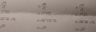  sqrt(72)/sqrt(2) ; 
2)  sqrt(80)/sqrt(5)   sqrt(75)/sqrt(3) ; 
3)
sqrt((-5)^2); 
5) sqrt((-17)^2) 6) sqrt((-8)^2);
sqrt(56· 40)· sqrt(35); 8) sqrt(66· 110· 15); 9) sqrt(48· 80)· sqrt(15);
sqrt(5^6;) 11) sqrt(9^3); 12) sqrt(6^4);