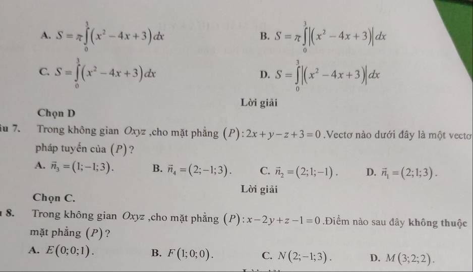 A. S=π ∈tlimits _0^(3(x^2)-4x+3)dx S=π ∈tlimits _0^(3|(x^2)-4x+3)|dx
B.
C. S=∈tlimits _0^(3(x^2)-4x+3)dx S=∈tlimits _0^(3|(x^2)-4x+3)|dx
D.
Lời giải
Chọn D
iu 7. Trong không gian Oxyz ,cho mặt phẳng (P): 2x+y-z+3=0.Vectơ nào dưới đây là một vectơ
pháp tuyến của (P)?
A. vector n_3=(1;-1;3). B. vector n_4=(2;-1;3). C. vector n_2=(2;1;-1). D. vector n_1=(2;1;3). 
Lời giải
Chọn C.
8. Trong không gian Oxyz ,cho mặt phẳng (P): x-2y+z-1=0.Điểm nào sau đây không thuộc
mặt phẳng (P)?
A. E(0;0;1). B. F(1;0;0). C. N(2;-1;3). D. M(3;2;2).