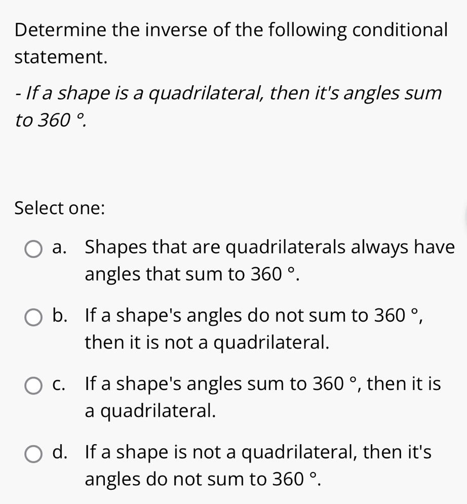 Determine the inverse of the following conditional
statement.
- If a shape is a quadrilateral, then it's angles sum
to 360°. 
Select one:
a. Shapes that are quadrilaterals always have
angles that sum to 360°.
b. If a shape's angles do not sum to 360°, 
then it is not a quadrilateral.
c. If a shape's angles sum to 360° , then it is
a quadrilateral.
d. If a shape is not a quadrilateral, then it's
angles do not sum to 360°.