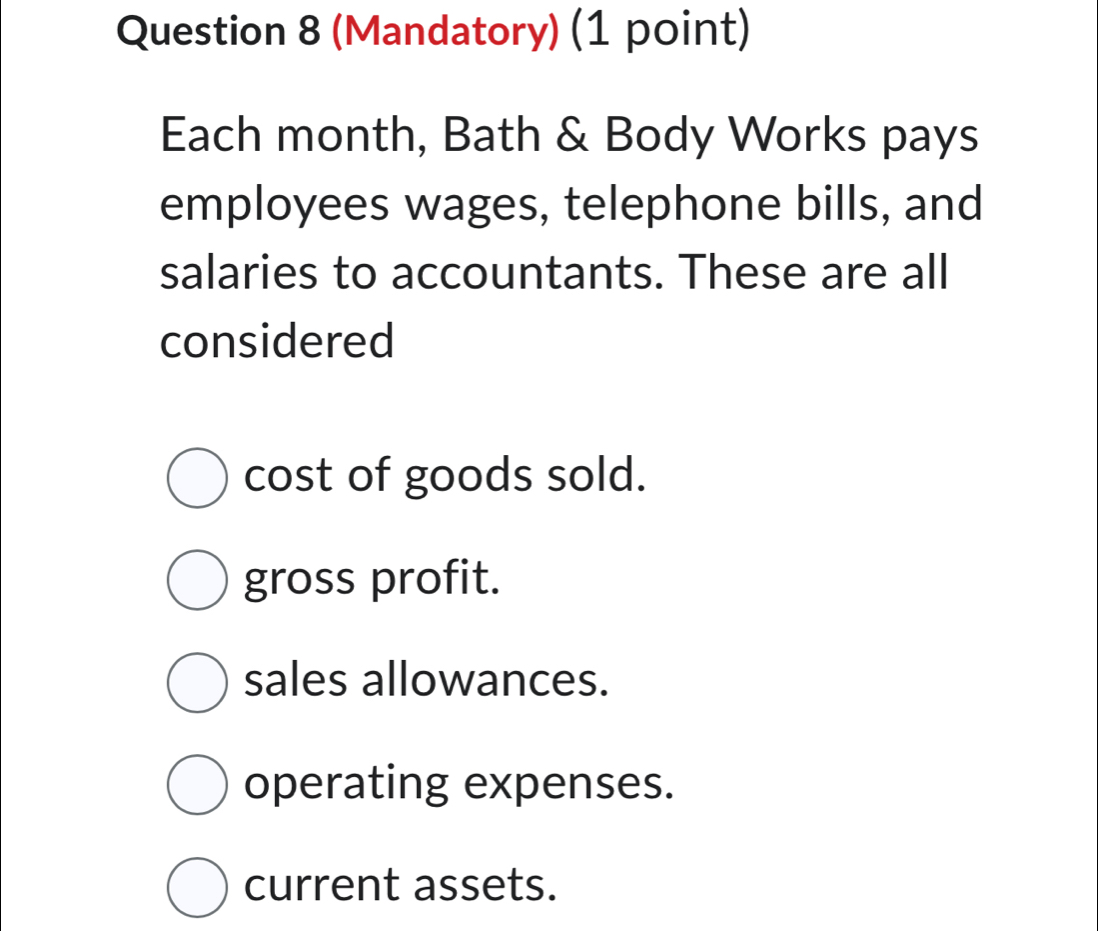 (Mandatory) (1 point)
Each month, Bath & Body Works pays
employees wages, telephone bills, and
salaries to accountants. These are all
considered
cost of goods sold.
gross profit.
sales allowances.
operating expenses.
current assets.