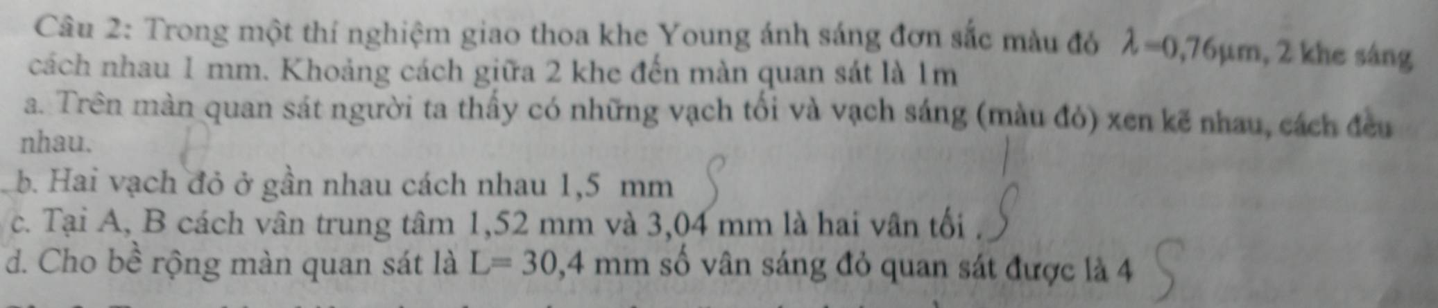 Trong một thí nghiệm giao thoa khe Young ánh sáng đơn sắc màu đó lambda =0,76mu m 2 khe sáng
cách nhau 1 mm. Khoảng cách giữa 2 khe đến màn quan sát là 1m
a. Trên màn quan sát người ta thấy có những vạch tối và vạch sáng (màu đỏ) xen kẽ nhau, cách đều
nhau.
b. Hai vạch đỏ ở gần nhau cách nhau 1,5 mm
c. Tại A, B cách vân trung tâm 1,52 mm và 3,04 mm là hai vân tối
d. Cho bề rộng màn quan sát là L=30,4mm số vân sáng đỏ quan sát được là 4