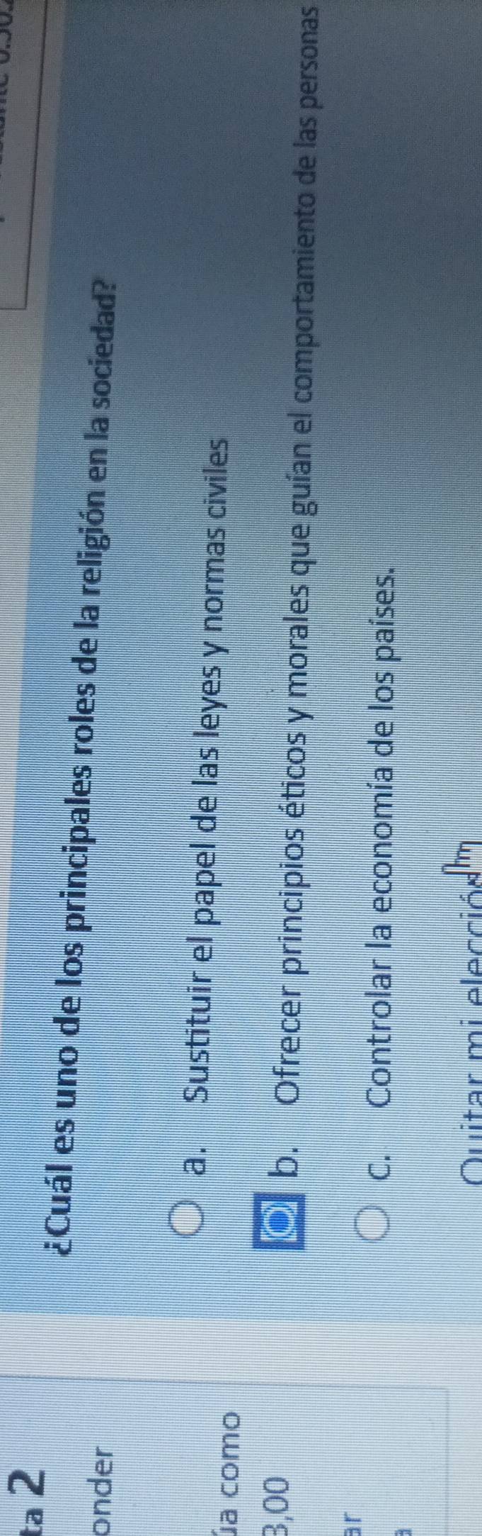 ta 2
¿Cuál es uno de los principales roles de la religión en la sociedad?
onder
a. Sustituir el papel de las leyes y normas civiles
úa como
3,00 O b. Ofrecer principios éticos y morales que guían el comportamiento de las personas
ar
C. Controlar la economía de los países.
Quitar mi elecciódm