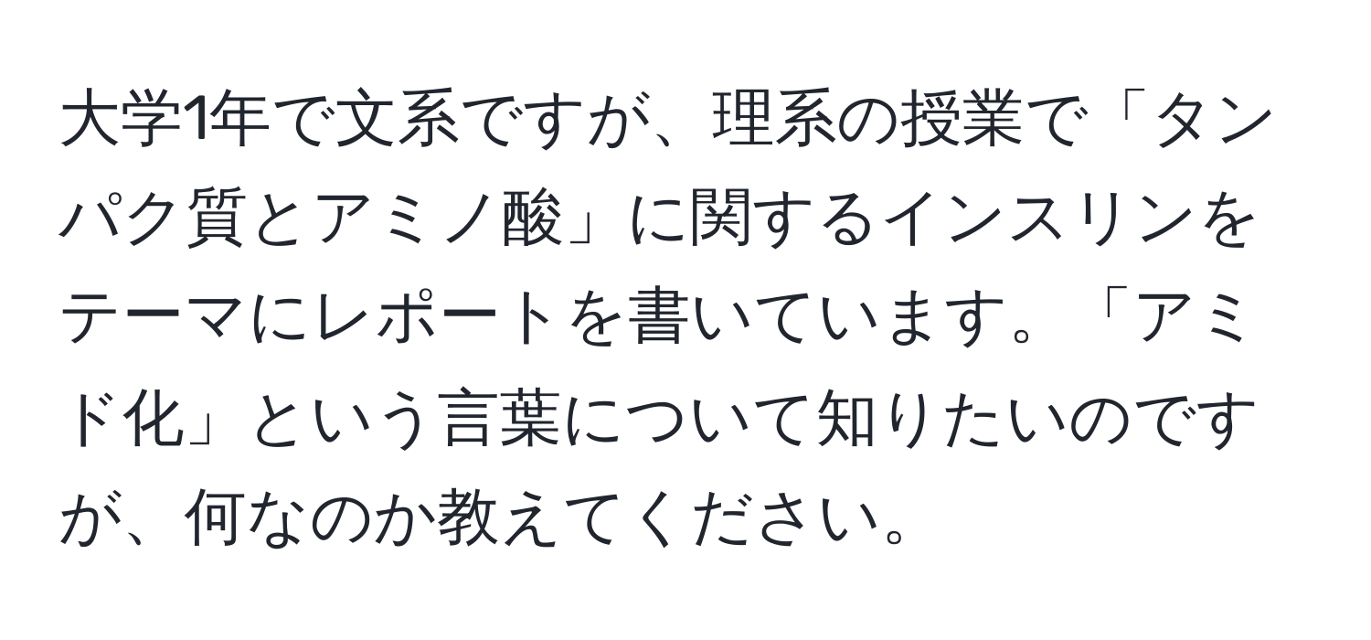 大学1年で文系ですが、理系の授業で「タンパク質とアミノ酸」に関するインスリンをテーマにレポートを書いています。「アミド化」という言葉について知りたいのですが、何なのか教えてください。