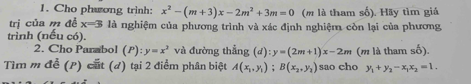 Cho phwong trình: x^2-(m+3)x-2m^2+3m=0 (m là tham số). Hãy tìm giá 
trị của m đễ x=3 là nghiệm của phương trình và xác định nghiệm còn lại của phương 
trình (nếu có). 
2. Cho Parabol (P): y=x^2 và đường thẳng (d): y=(2m+1)x-2m (m là tham số). 
Tìm m để (P) cất (d) tại 2 điểm phân biệt A(x_1,y_1); B(x_2,y_2) sao cho y_1+y_2-x_1x_2=1.