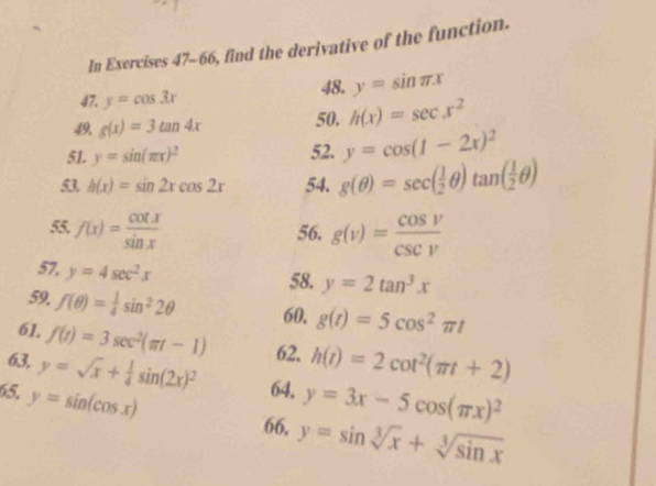 In Exercises 47-66, find the derivative of the function. 
47. y=cos 3x 48. y=sin π x
49 g(x)=3tan 4x 50. h(x)=sec x^2
51. y=sin (π x)^2 52. y=cos (1-2x)^2
53. h(x)=sin 2xcos 2x 54. g(θ )=sec ( 1/2 θ )tan ( 1/2 θ )
55. f(x)= cot x/sin x  56. g(v)= cos v/csc v 
57. y=4sec^2x
58. y=2tan^3x
59, f(θ )= 1/4 sin^22θ 60. g(t)=5cos^2π t
61. f(t)=3sec^2(π t-1) 62. h(t)=2cot^2(π t+2)
63. y=sqrt(x)+ 1/4 sin (2x)^2 64, y=3x-5cos (π x)^2
65, y=sin (cos x)
66. y=sin sqrt[3](x)+sqrt[3](sin x)