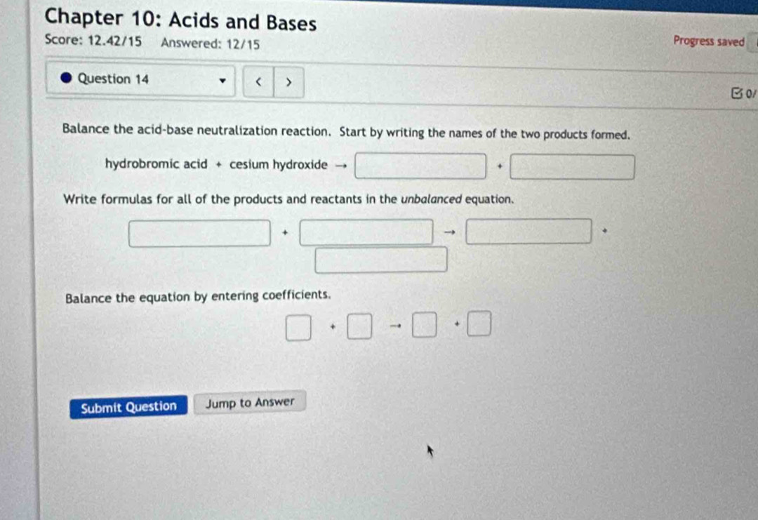 Chapter 10: Acids and Bases 
Score: 12.42/15 Answered: 12/15 
Progress saved 
Question 14 
> 
B01 
Balance the acid-base neutralization reaction. Start by writing the names of the two products formed. 
hydrobromic acid + cesium hydroxide 
Write formulas for all of the products and reactants in the unbalanced equation. 
□^ sqrt(21) □° to □^
 □ /□  
Balance the equation by entering coefficients.
□ +□ to □ +□
Submit Question Jump to Answer