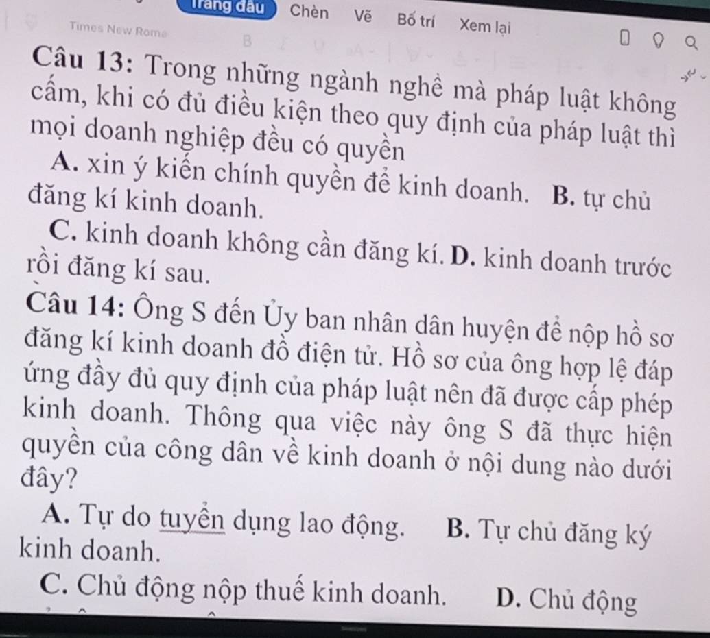 Tàng đầu Chèn Vẽ Bố trí Xem lại
Times New Rome
Câu 13: Trong những ngành nghề mà pháp luật không
cấm, khi có đủ điều kiện theo quy định của pháp luật thì
mọi doanh nghiệp đều có quyền
A. xin ý kiến chính quyền để kinh doanh. B. tự chủ
đăng kí kinh doanh.
C. kinh doanh không cần đăng kí. D. kinh doanh trước
rồi đăng kí sau.
Câu 14: Ông S đến Ủy ban nhân dân huyện để nộp hồ sơ
đăng kí kinh doanh đồ điện tử. Hồ sơ của ông hợp lệ đáp
ứng đầy đủ quy định của pháp luật nên đã được cấp phép
kinh doanh. Thông qua việc này ông S đã thực hiện
quyền của công dân về kinh doanh ở nội dung nào dưới
đây?
A. Tự do tuyển dụng lao động. B. Tự chủ đăng ký
kinh doanh.
C. Chủ động nộp thuế kinh doanh. D. Chủ động