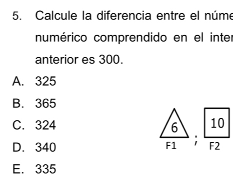 Calcule la diferencia entre el núme
numérico comprendido en el inter
anterior es 300.
A. 325
B. 365
C. 324
D. 340
 (/6)/F1 ;  10/F2 
E. 335